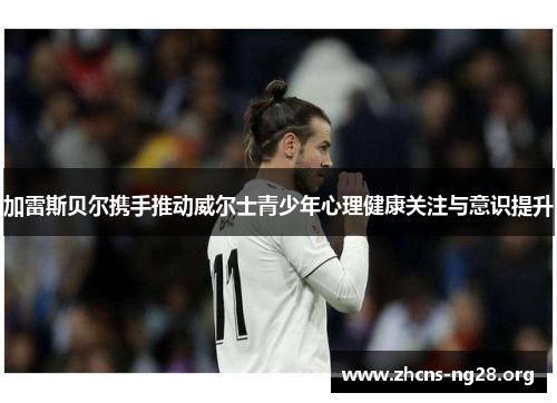 加雷斯贝尔携手推动威尔士青少年心理健康关注与意识提升 加雷斯贝尔携手推动威尔士青少年心理健康关注与意识提升