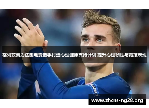 格列兹曼为法国电竞选手打造心理健康支持计划 提升心理韧性与竞技表现 格列兹曼为法国电竞选手打造心理健康支持计划 提升心理韧性与竞技表现