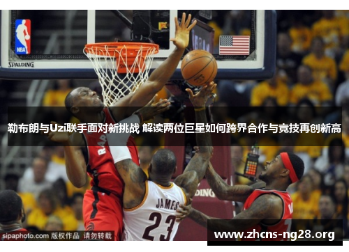 勒布朗与Uzi联手面对新挑战 解读两位巨星如何跨界合作与竞技再创新高 勒布朗与Uzi联手面对新挑战 解读两位巨星如何跨界合作与竞技再创新高