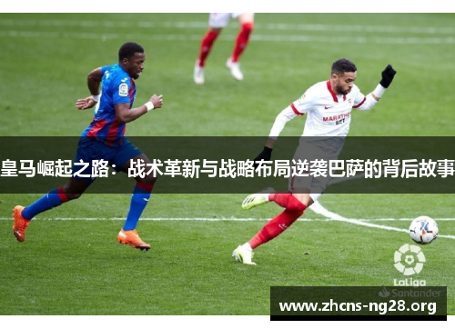 皇马崛起之路:战术革新与战略布局逆袭巴萨的背后故事 皇马崛起之路:战术革新与战略布局逆袭巴萨的背后故事
