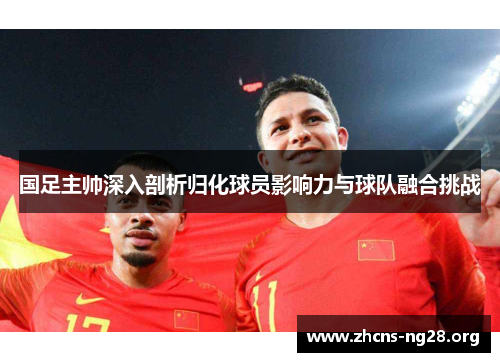国足主帅深入剖析归化球员影响力与球队融合挑战 国足主帅深入剖析归化球员影响力与球队融合挑战