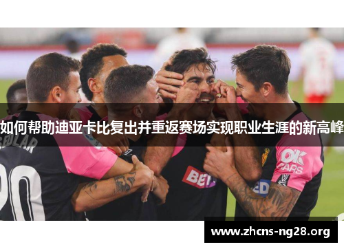 如何帮助迪亚卡比复出并重返赛场实现职业生涯的新高峰 如何帮助迪亚卡比复出并重返赛场实现职业生涯的新高峰