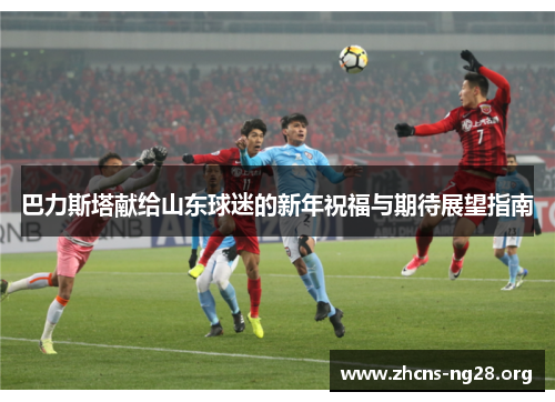 巴力斯塔献给山东球迷的新年祝福与期待展望指南 巴力斯塔献给山东球迷的新年祝福与期待展望指南