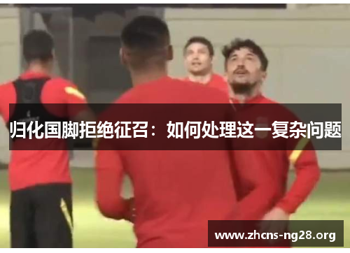 归化国脚拒绝征召:如何处理这一复杂问题 归化国脚拒绝征召:如何处理这一复杂问题