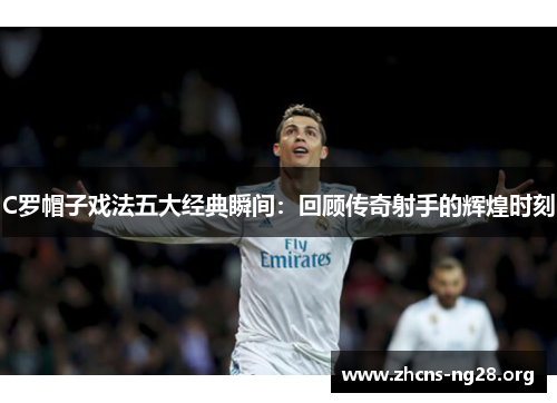 C罗帽子戏法五大经典瞬间:回顾传奇射手的辉煌时刻 C罗帽子戏法五大经典瞬间:回顾传奇射手的辉煌时刻