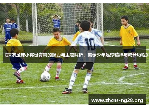 《探索足球小将世青篇的魅力与主题解析，揭示少年足球精神与成长历程》