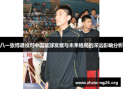 八一张博退役对中国篮球发展与未来格局的深远影响分析 八一张博退役对中国篮球发展与未来格局的深远影响分析