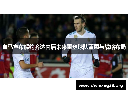 皇马宣布解约齐达内后未来重塑球队蓝图与战略布局 皇马宣布解约齐达内后未来重塑球队蓝图与战略布局