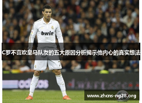 C罗不喜欢皇马队友的五大原因分析揭示他内心的真实想法 C罗不喜欢皇马队友的五大原因分析揭示他内心的真实想法
