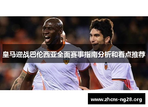 皇马迎战巴伦西亚全面赛事指南分析和看点推荐