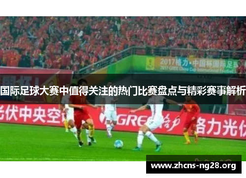 国际足球大赛中值得关注的热门比赛盘点与精彩赛事解析