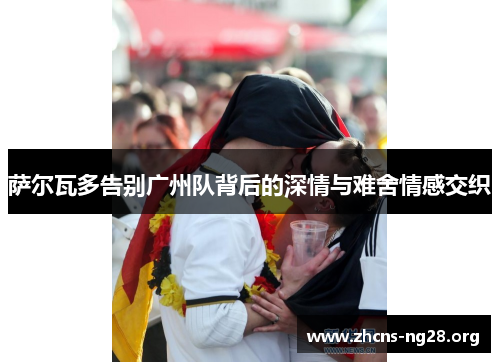 萨尔瓦多告别广州队背后的深情与难舍情感交织 萨尔瓦多告别广州队背后的深情与难舍情感交织