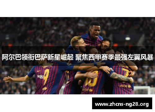 阿尔巴领衔巴萨新星崛起 聚焦西甲赛季最强左翼风暴 阿尔巴领衔巴萨新星崛起 聚焦西甲赛季最强左翼风暴